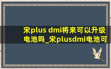 宋plus dmi将来可以升级电池吗_宋plusdmi电池可以扩容吗